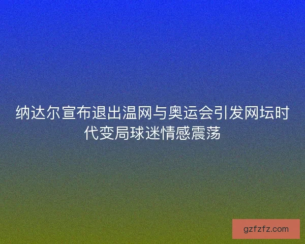纳达尔宣布退出温网与奥运会引发网坛时代变局球迷情感震荡