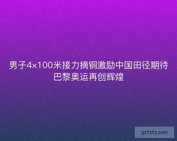男子4×100米接力摘铜激励中国田径期待巴黎奥运再创辉煌