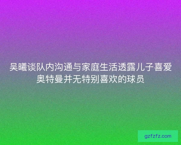 吴曦谈队内沟通与家庭生活透露儿子喜爱奥特曼并无特别喜欢的球员