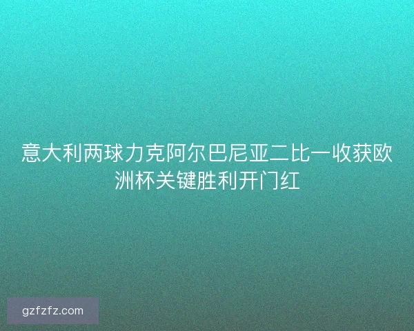 意大利两球力克阿尔巴尼亚二比一收获欧洲杯关键胜利开门红