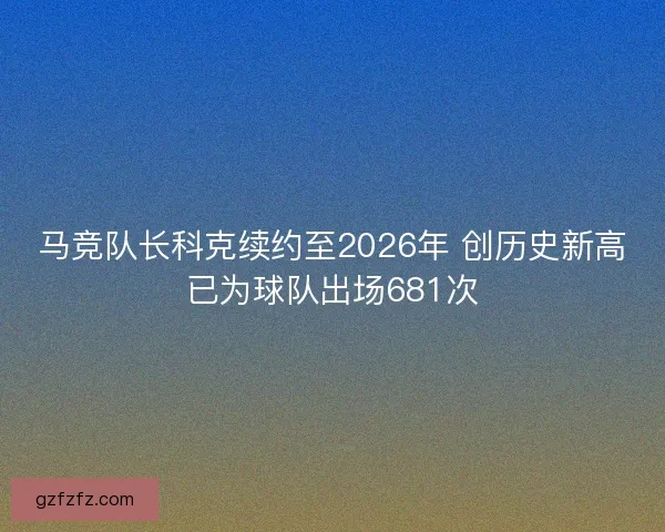马竞队长科克续约至2026年 创历史新高已为球队出场681次