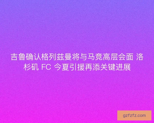 吉鲁确认格列兹曼将与马竞高层会面 洛杉矶 FC 今夏引援再添关键进展