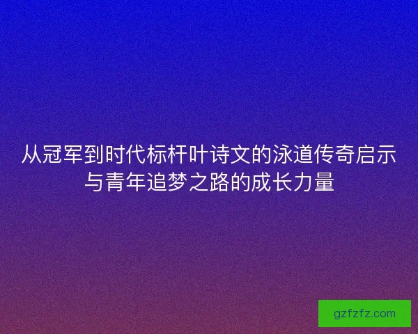 从冠军到时代标杆叶诗文的泳道传奇启示与青年追梦之路的成长力量