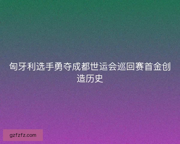 匈牙利选手勇夺成都世运会巡回赛首金创造历史
