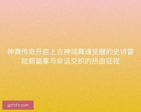 神舞传奇开启上古神域舞魂觉醒的史诗冒险新篇章与命运交织的热血征程