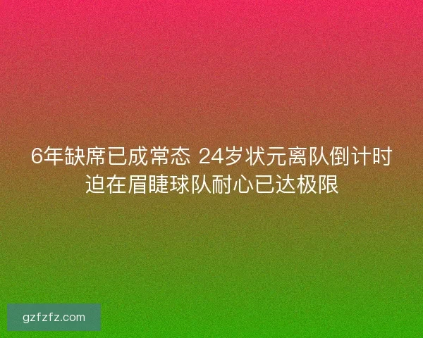 6年缺席已成常态 24岁状元离队倒计时迫在眉睫球队耐心已达极限