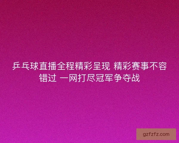 乒乓球直播全程精彩呈现 精彩赛事不容错过 一网打尽冠军争夺战