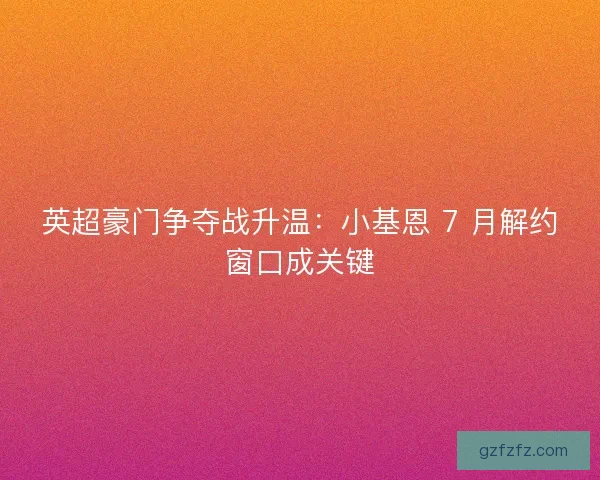 英超豪门争夺战升温：小基恩 7 月解约窗口成关键