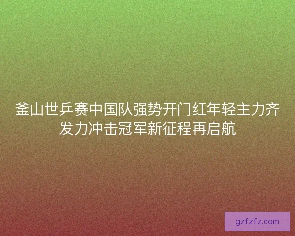 釜山世乒赛中国队强势开门红年轻主力齐发力冲击冠军新征程再启航