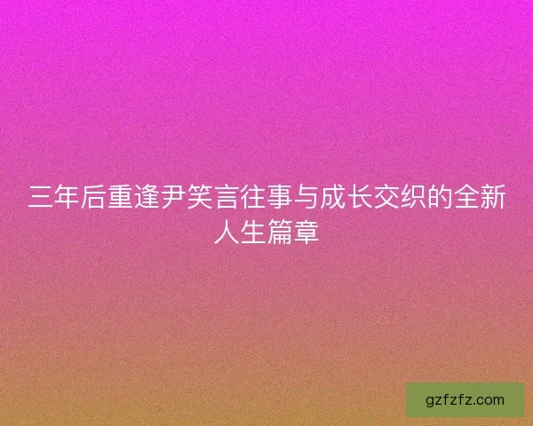 三年后重逢尹笑言往事与成长交织的全新人生篇章