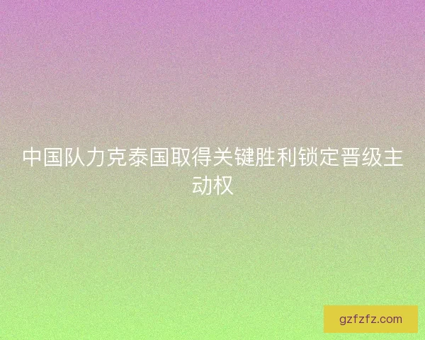 中国队力克泰国取得关键胜利锁定晋级主动权 中国队力克泰国取得关键胜利锁定晋级主动权