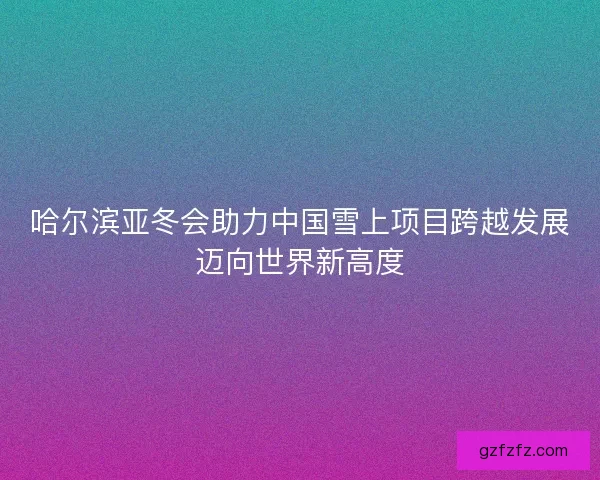 哈尔滨亚冬会助力中国雪上项目跨越发展迈向世界新高度 哈尔滨亚冬会助力中国雪上项目跨越发展迈向世界新高度