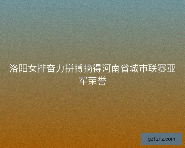 洛阳女排奋力拼搏摘得河南省城市联赛亚军荣誉 洛阳女排奋力拼搏摘得河南省城市联赛亚军荣誉