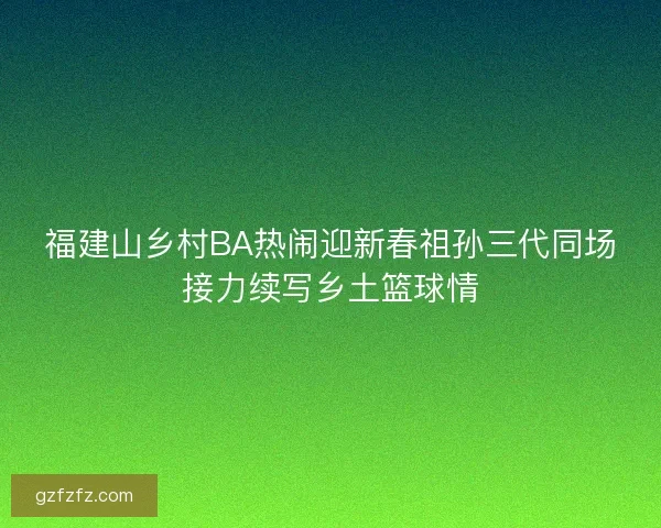福建山乡村BA热闹迎新春祖孙三代同场接力续写乡土篮球情