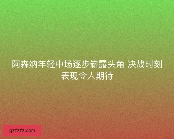 阿森纳年轻中场逐步崭露头角 决战时刻表现令人期待