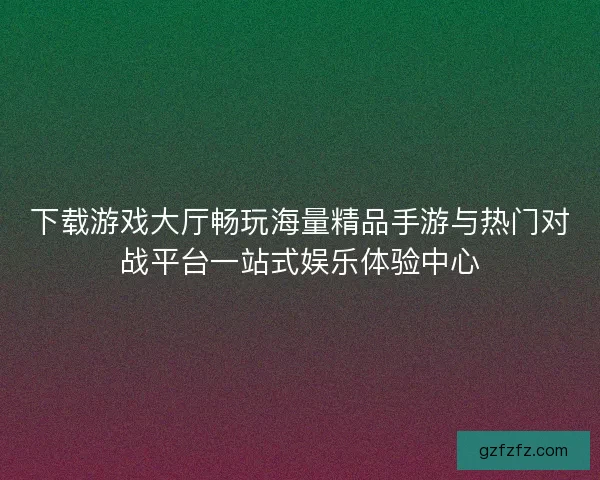 下载游戏大厅畅玩海量精品手游与热门对战平台一站式娱乐体验中心 下载游戏大厅畅玩海量精品手游与热门对战平台一站式娱乐体验中心