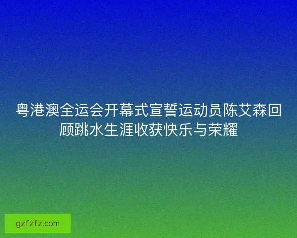 粤港澳全运会开幕式宣誓运动员陈艾森回顾跳水生涯收获快乐与荣耀