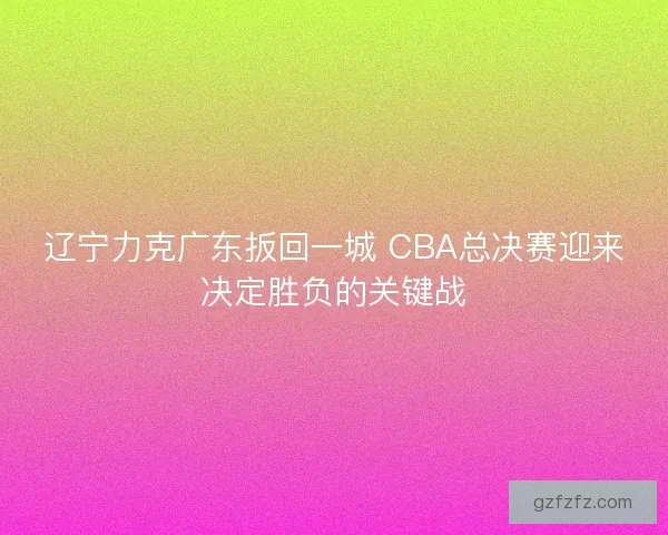 辽宁力克广东扳回一城 CBA总决赛迎来决定胜负的关键战